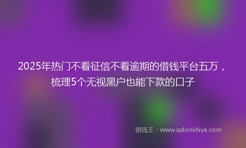 2025年热门不看征信不看逾期的借钱平台五万，梳理5个无视黑户也能下款的口子
