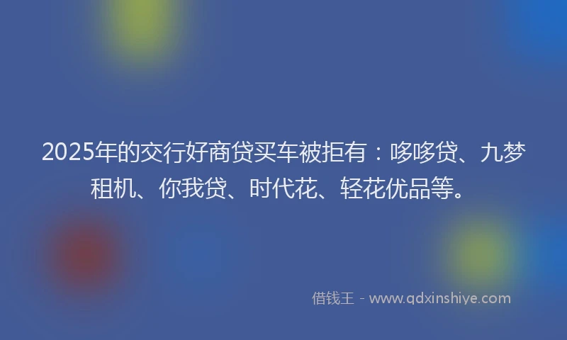 2025年的交行好商贷买车被拒有：哆哆贷、九梦租机、你我贷、时代花、轻花优品等。