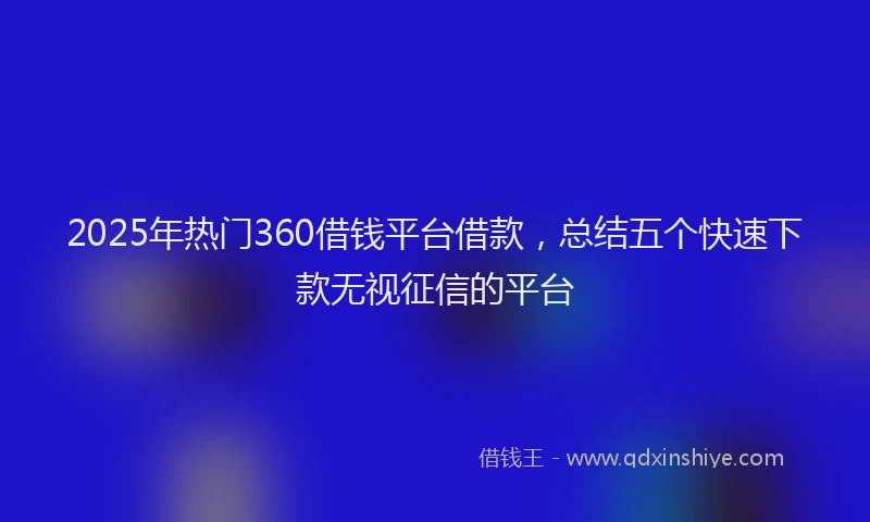 2025年热门360借钱平台借款，总结五个快速下款无视征信的平台