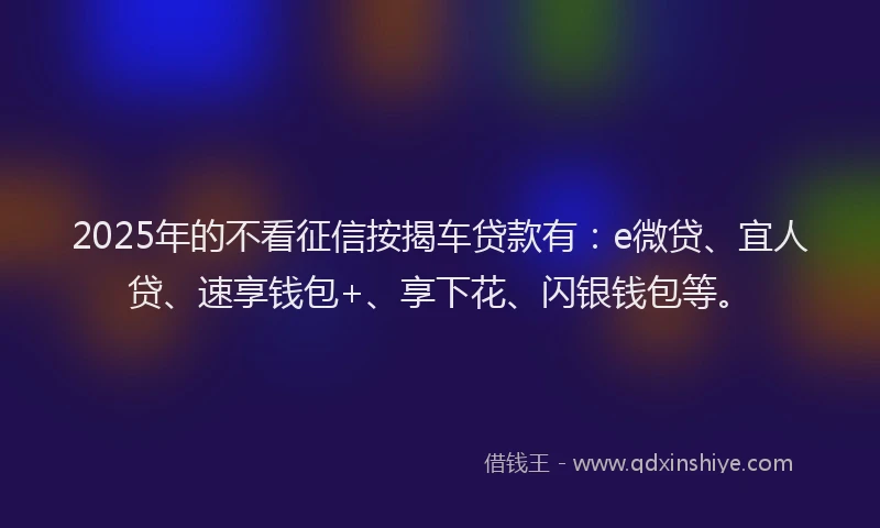 2025年的不看征信按揭车贷款有：e微贷、宜人贷、速享钱包+、享下花、闪银钱包等。
