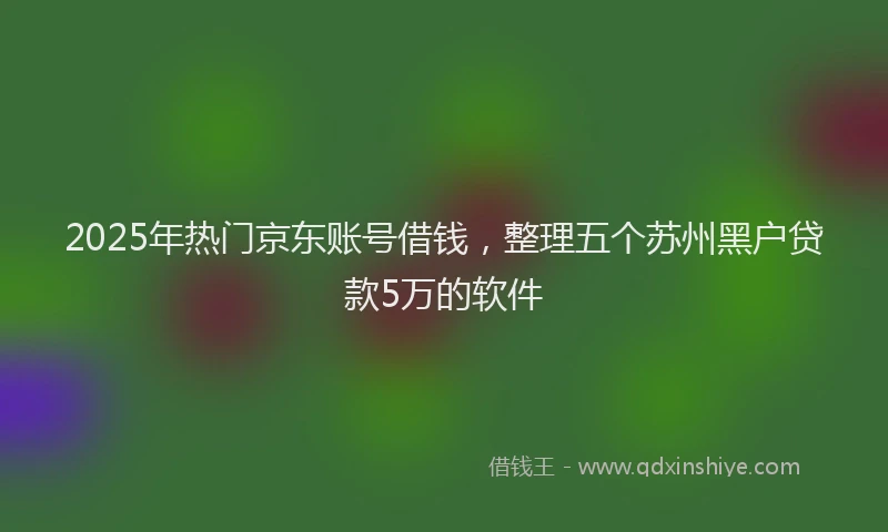 2025年热门京东账号借钱，整理五个苏州黑户贷款5万的软件