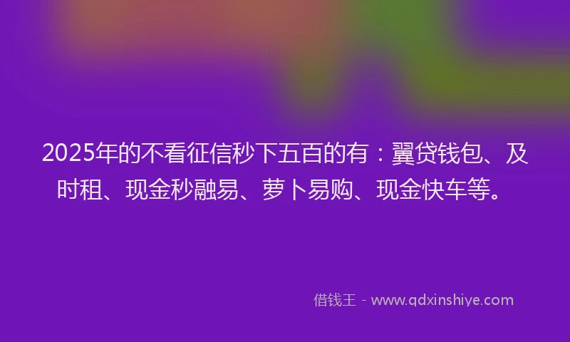 2025年的不看征信秒下五百的有：翼贷钱包、及时租、现金秒融易、萝卜易购、现金快车等。