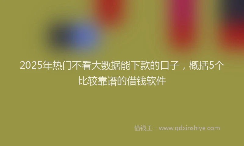 2025年热门不看大数据能下款的口子，概括5个比较靠谱的借钱软件