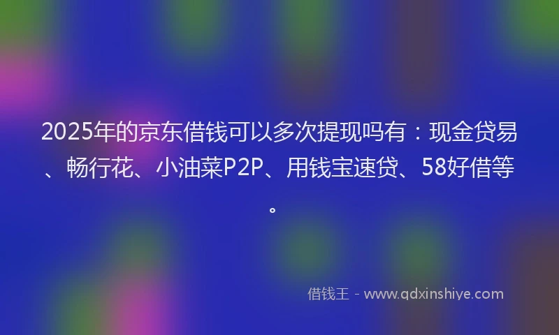 2025年的京东借钱可以多次提现吗有：现金贷易、畅行花、小油菜P2P、用钱宝速贷、58好借等。