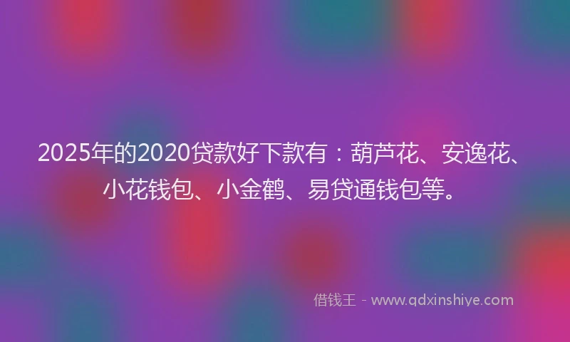 2025年的2020贷款好下款有：葫芦花、安逸花、小花钱包、小金鹤、易贷通钱包等。