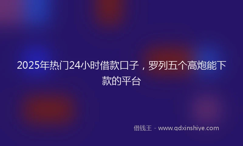 2025年热门24小时借款口子，罗列五个高炮能下款的平台