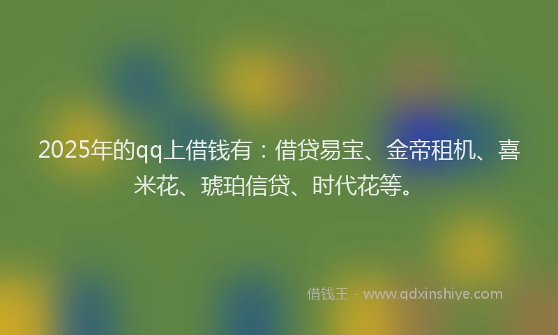 2025年的qq上借钱有：借贷易宝、金帝租机、喜米花、琥珀信贷、时代花等。