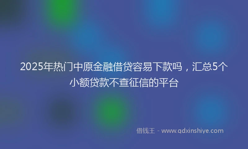 2025年热门中原金融借贷容易下款吗，汇总5个小额贷款不查征信的平台