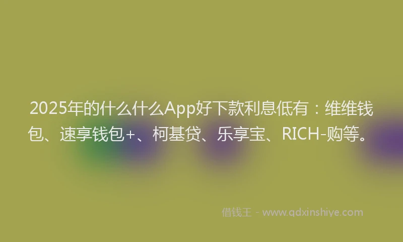 2025年的什么什么App好下款利息低有：维维钱包、速享钱包+、柯基贷、乐享宝、RICH-购等。