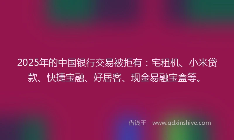 2025年的中国银行交易被拒有：宅租机、小米贷款、快捷宝融、好居客、现金易融宝盒等。