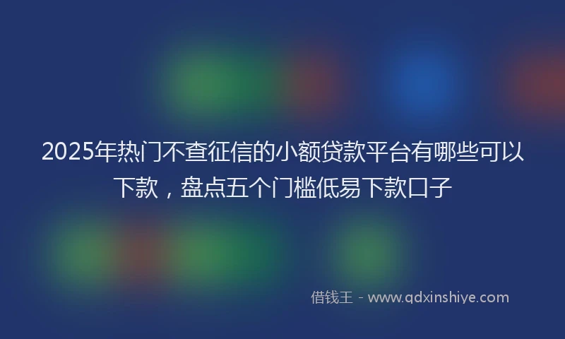 2025年热门不查征信的小额贷款平台有哪些可以下款，盘点五个门槛低易下款口子