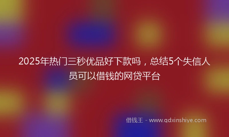 2025年热门三秒优品好下款吗，总结5个失信人员可以借钱的网贷平台