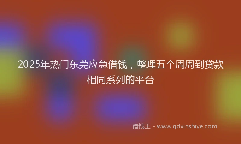 2025年热门东莞应急借钱，整理五个周周到贷款相同系列的平台