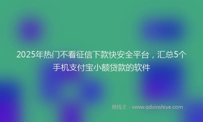2025年热门不看征信下款快安全平台，汇总5个手机支付宝小额贷款的软件