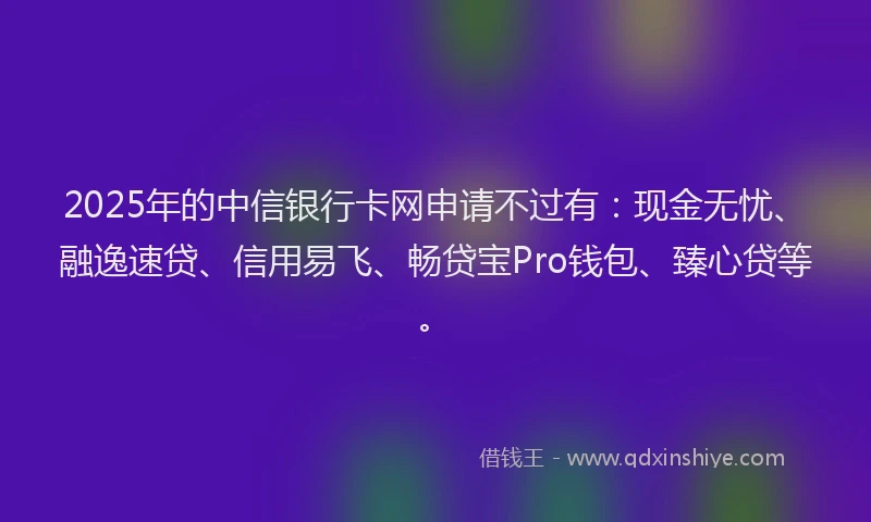 2025年的中信银行卡网申请不过有：现金无忧、融逸速贷、信用易飞、畅贷宝Pro钱包、臻心贷等。