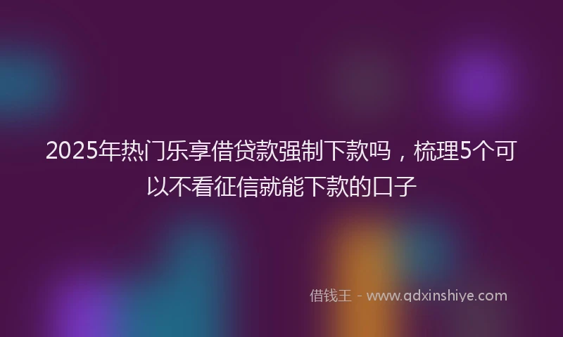 2025年热门乐享借贷款强制下款吗，梳理5个可以不看征信就能下款的口子