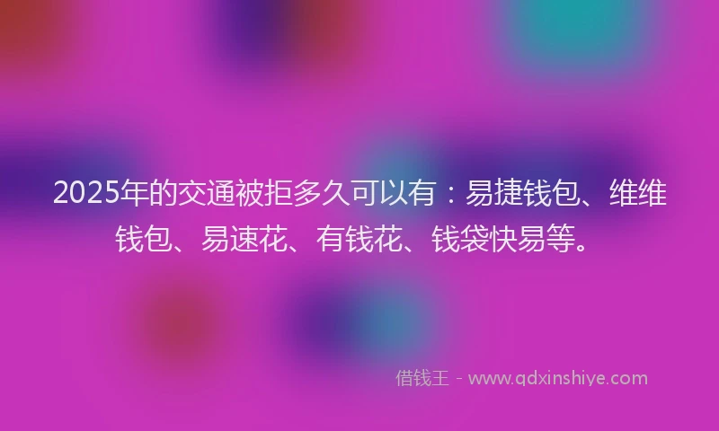 2025年的交通被拒多久可以有：易捷钱包、维维钱包、易速花、有钱花、钱袋快易等。