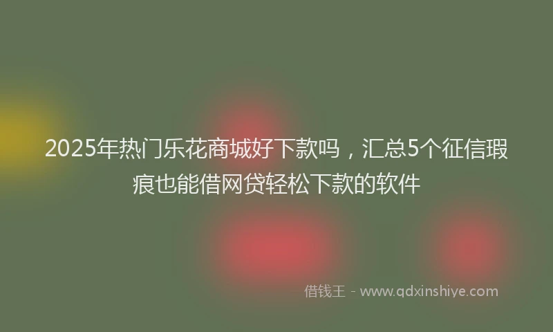 2025年热门乐花商城好下款吗，汇总5个征信瑕疵也能借网贷轻松下款的软件