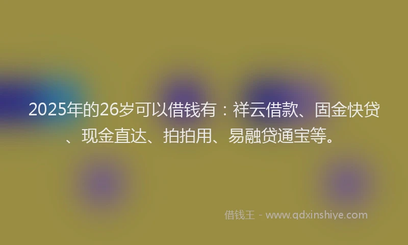 2025年的26岁可以借钱有：祥云借款、固金快贷、现金直达、拍拍用、易融贷通宝等。