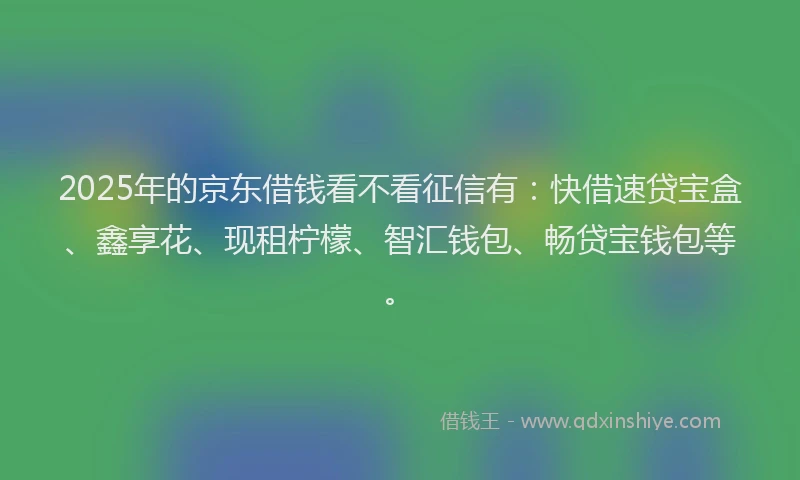 2025年的京东借钱看不看征信有：快借速贷宝盒、鑫享花、现租柠檬、智汇钱包、畅贷宝钱包等。