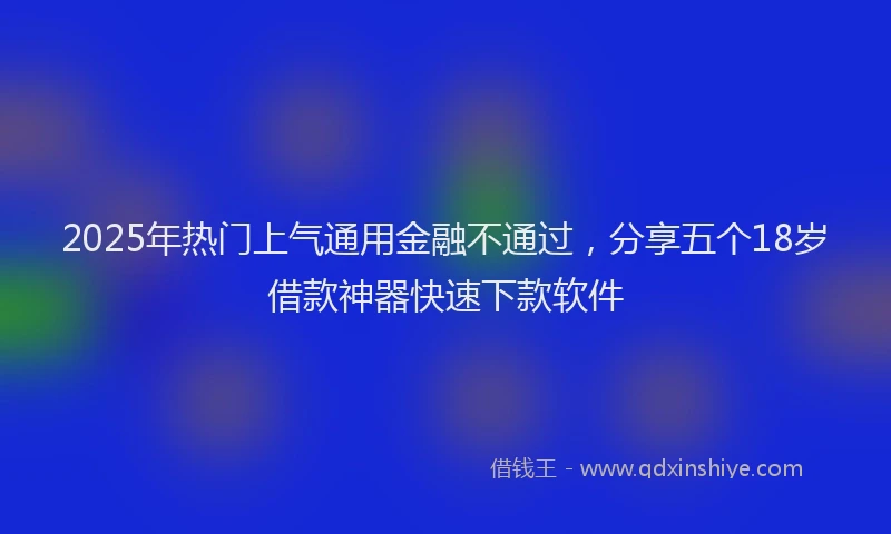 2025年热门上气通用金融不通过，分享五个18岁借款神器快速下款软件