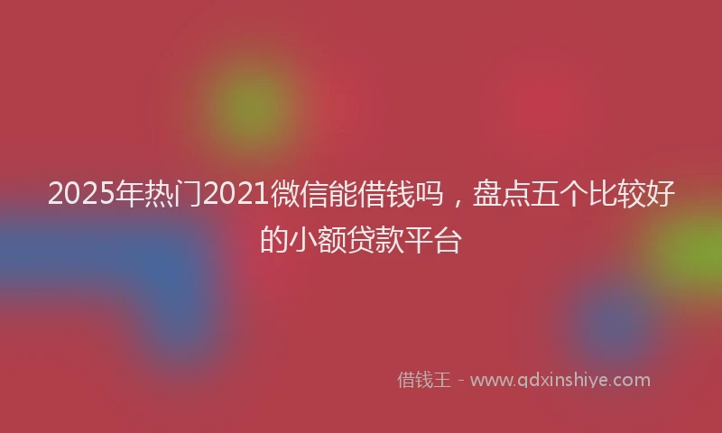 2025年热门2021微信能借钱吗，盘点五个比较好的小额贷款平台
