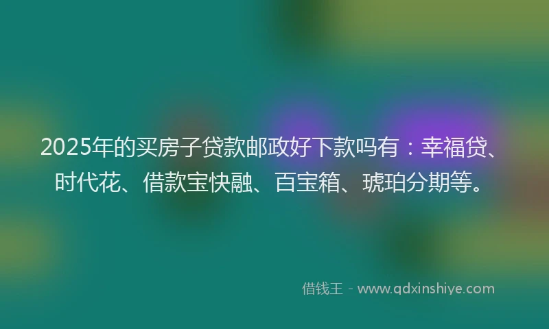 2025年的买房子贷款邮政好下款吗有：幸福贷、时代花、借款宝快融、百宝箱、琥珀分期等。