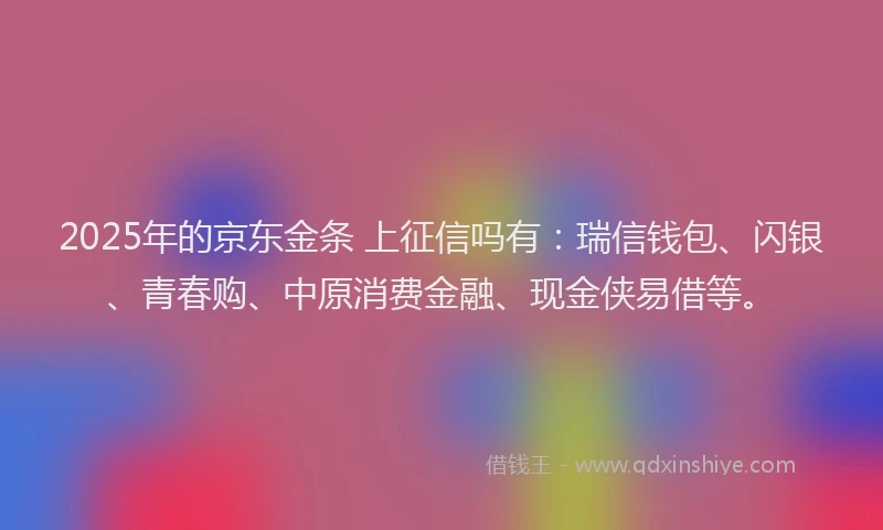 2025年的京东金条 上征信吗有：瑞信钱包、闪银、青春购、中原消费金融、现金侠易借等。