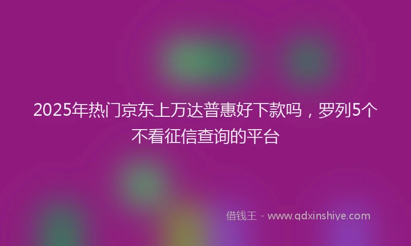 2025年热门京东上万达普惠好下款吗，罗列5个不看征信查询的平台