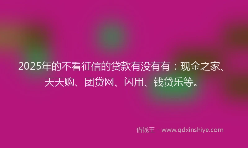 2025年的不看征信的贷款有没有有：现金之家、天天购、团贷网、闪用、钱贷乐等。