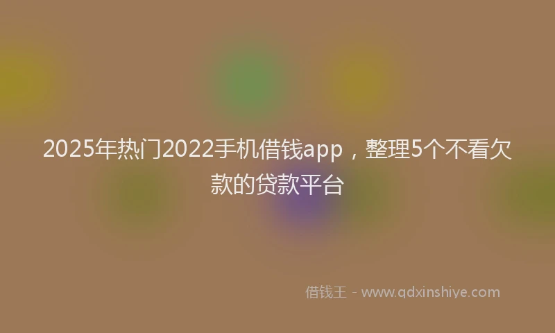 2025年热门2022手机借钱app，整理5个不看欠款的贷款平台