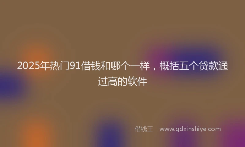 2025年热门91借钱和哪个一样，概括五个贷款通过高的软件