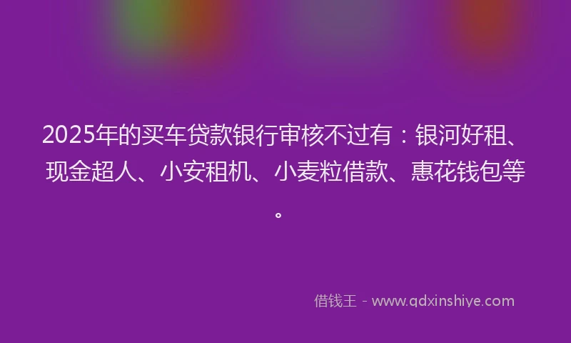 2025年的买车贷款银行审核不过有：银河好租、现金超人、小安租机、小麦粒借款、惠花钱包等。