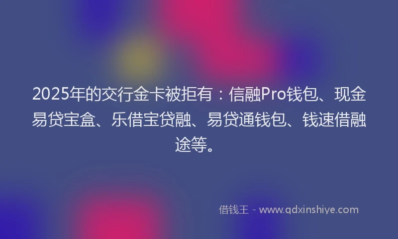 2025年的交行金卡被拒有：信融Pro钱包、现金易贷宝盒、乐借宝贷融、易贷通钱包、钱速借融途等。