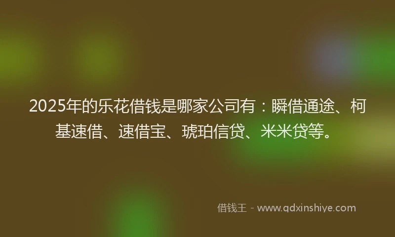 2025年的乐花借钱是哪家公司有：瞬借通途、柯基速借、速借宝、琥珀信贷、米米贷等。