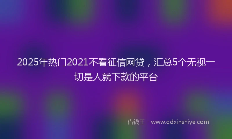 2025年热门2021不看征信网贷，汇总5个无视一切是人就下款的平台