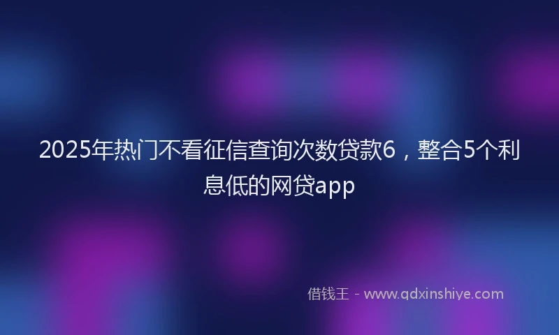 2025年热门不看征信查询次数贷款6，整合5个利息低的网贷app
