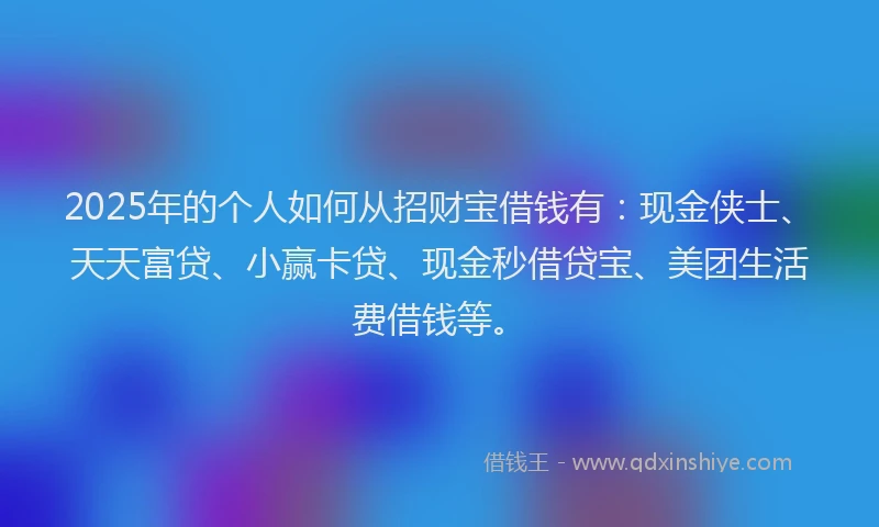 2025年的个人如何从招财宝借钱有：现金侠士、天天富贷、小赢卡贷、现金秒借贷宝、美团生活费借钱等。