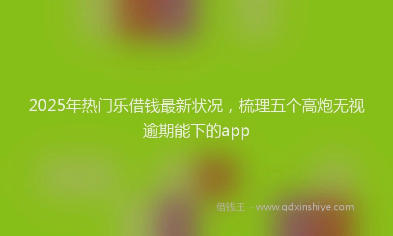 2025年热门乐借钱最新状况，梳理五个高炮无视逾期能下的app