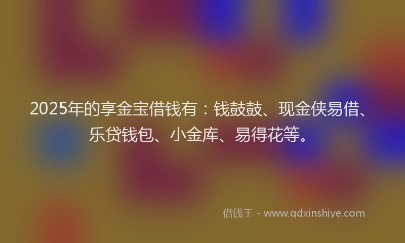 2025年的享金宝借钱有：钱鼓鼓、现金侠易借、乐贷钱包、小金库、易得花等。