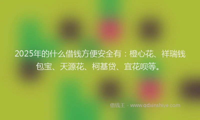 2025年的什么借钱方便安全有：橙心花、祥瑞钱包宝、天源花、柯基贷、宜花呗等。