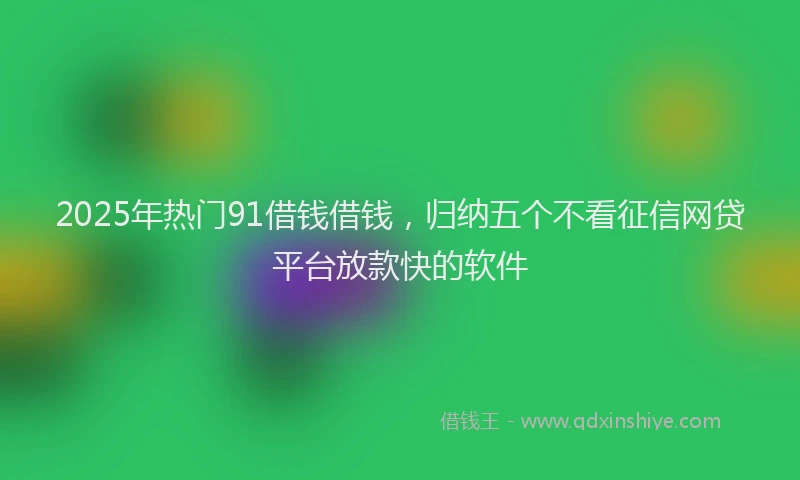 2025年热门91借钱借钱，归纳五个不看征信网贷平台放款快的软件