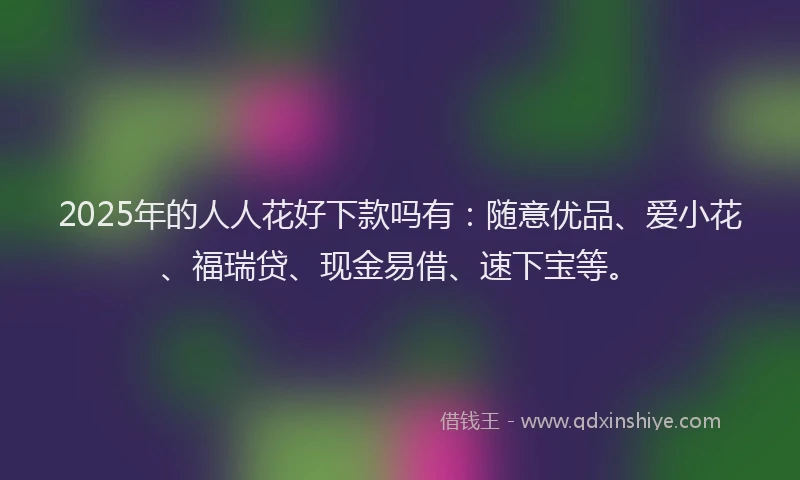 2025年的人人花好下款吗有：随意优品、爱小花、福瑞贷、现金易借、速下宝等。