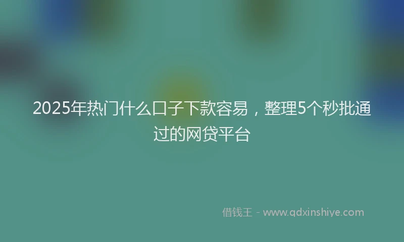 2025年热门什么口子下款容易，整理5个秒批通过的网贷平台