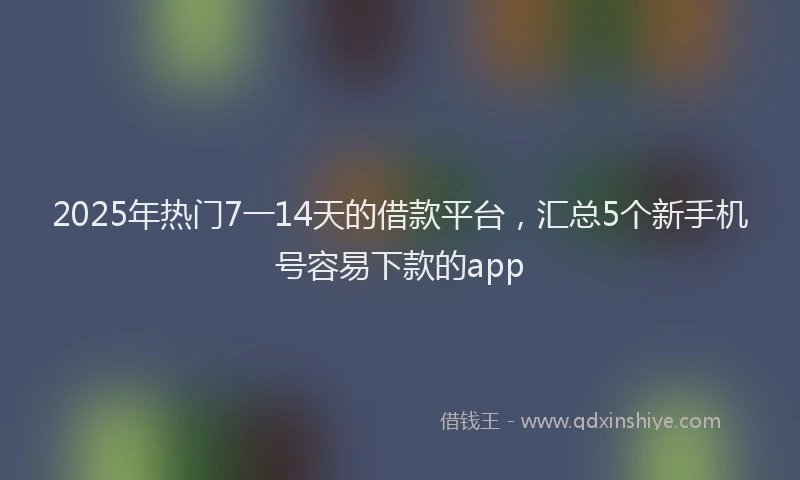 2025年热门7一14天的借款平台，汇总5个新手机号容易下款的app