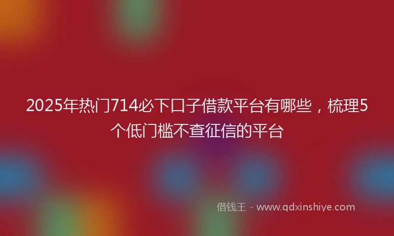 2025年热门714必下口子借款平台有哪些，梳理5个低门槛不查征信的平台