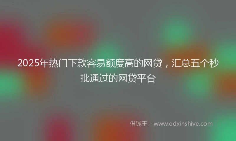 2025年热门下款容易额度高的网贷，汇总五个秒批通过的网贷平台
