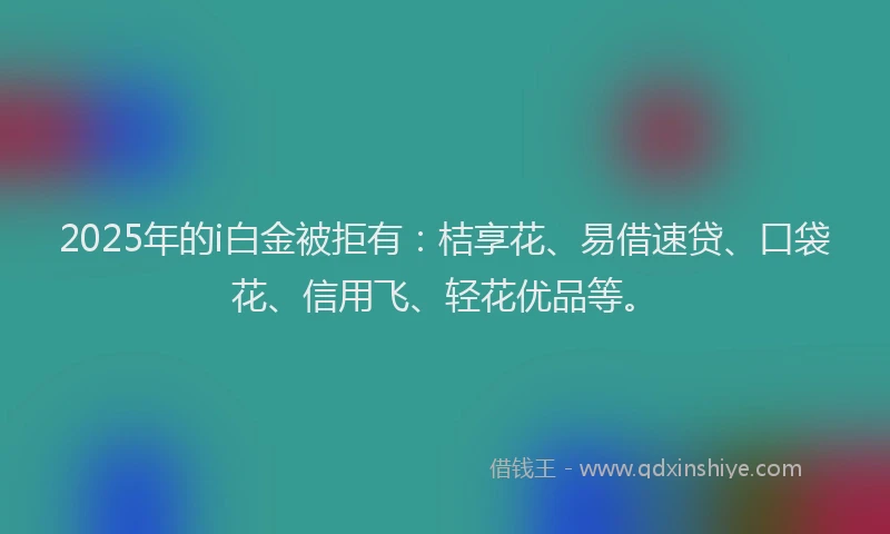 2025年的i白金被拒有：桔享花、易借速贷、口袋花、信用飞、轻花优品等。