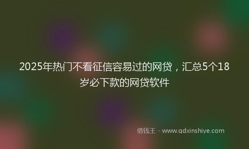 2025年热门不看征信容易过的网贷，汇总5个18岁必下款的网贷软件