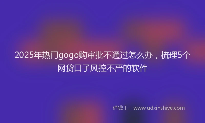 2025年热门gogo购审批不通过怎么办，梳理5个网贷口子风控不严的软件